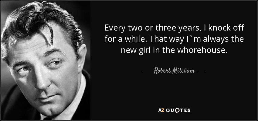 Every two or three years, I knock off for a while. That way I`m always the new girl in the whorehouse. - Robert Mitchum