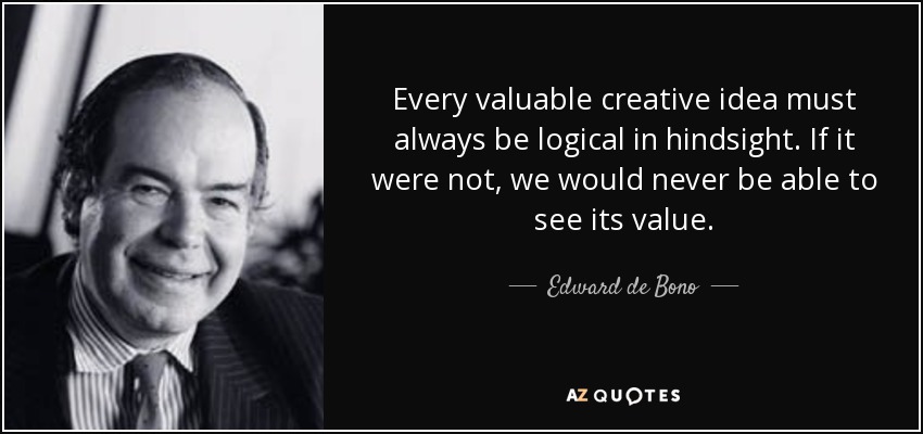 Every valuable creative idea must always be logical in hindsight. If it were not, we would never be able to see its value. - Edward de Bono