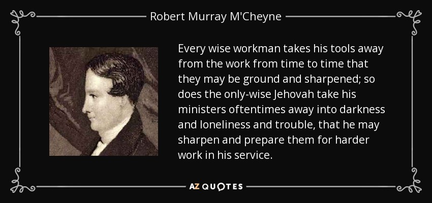 Every wise workman takes his tools away from the work from time to time that they may be ground and sharpened; so does the only-wise Jehovah take his ministers oftentimes away into darkness and loneliness and trouble, that he may sharpen and prepare them for harder work in his service. - Robert Murray M'Cheyne