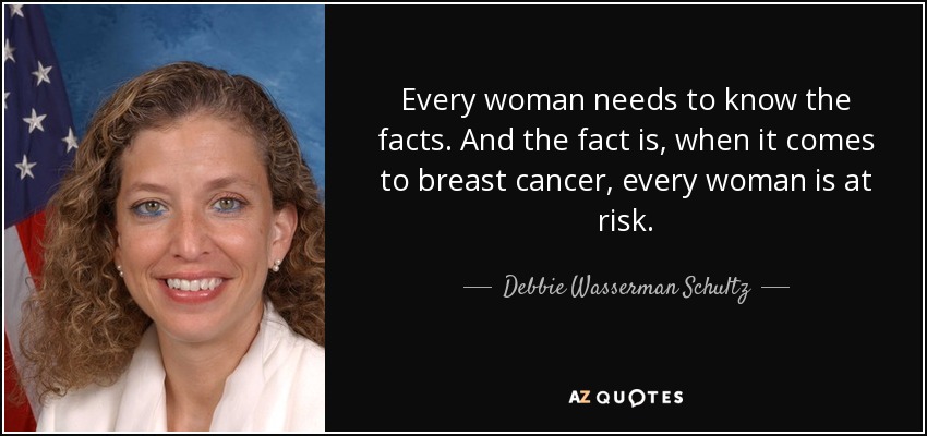 Every woman needs to know the facts. And the fact is, when it comes to breast cancer, every woman is at risk. - Debbie Wasserman Schultz