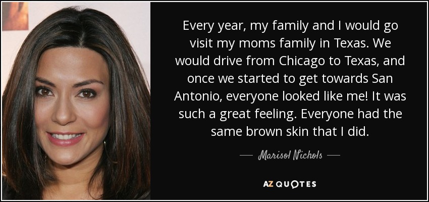 Every year, my family and I would go visit my moms family in Texas. We would drive from Chicago to Texas, and once we started to get towards San Antonio, everyone looked like me! It was such a great feeling. Everyone had the same brown skin that I did. - Marisol Nichols
