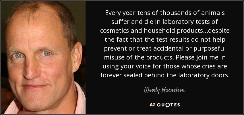 Every year tens of thousands of animals suffer and die in laboratory tests of cosmetics and household products...despite the fact that the test results do not help prevent or treat accidental or purposeful misuse of the products. Please join me in using your voice for those whose cries are forever sealed behind the laboratory doors. - Woody Harrelson