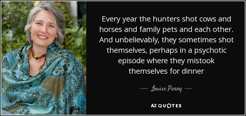 Every year the hunters shot cows and horses and family pets and each other. And unbelievably, they sometimes shot themselves, perhaps in a psychotic episode where they mistook themselves for dinner - Louise Penny