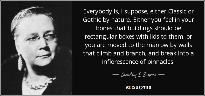 Everybody is, I suppose, either Classic or Gothic by nature. Either you feel in your bones that buildings should be rectangular boxes with lids to them, or you are moved to the marrow by walls that climb and branch, and break into a inflorescence of pinnacles. - Dorothy L. Sayers