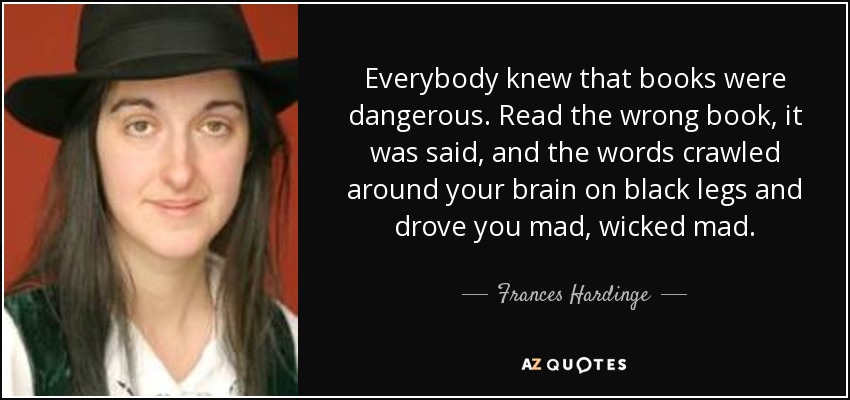 Everybody knew that books were dangerous. Read the wrong book, it was said, and the words crawled around your brain on black legs and drove you mad, wicked mad. - Frances Hardinge