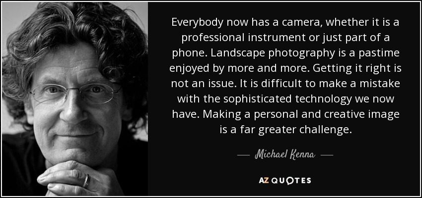 Everybody now has a camera, whether it is a professional instrument or just part of a phone. Landscape photography is a pastime enjoyed by more and more. Getting it right is not an issue. It is difficult to make a mistake with the sophisticated technology we now have. Making a personal and creative image is a far greater challenge. - Michael Kenna