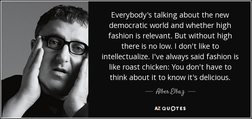Everybody's talking about the new democratic world and whether high fashion is relevant. But without high there is no low. I don't like to intellectualize. I've always said fashion is like roast chicken: You don't have to think about it to know it's delicious. - Alber Elbaz
