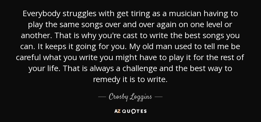 Everybody struggles with get tiring as a musician having to play the same songs over and over again on one level or another. That is why you're cast to write the best songs you can. It keeps it going for you. My old man used to tell me be careful what you write you might have to play it for the rest of your life. That is always a challenge and the best way to remedy it is to write. - Crosby Loggins