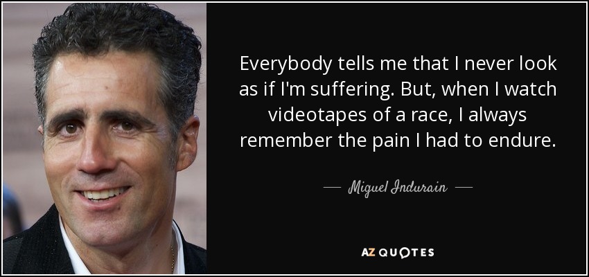 Everybody tells me that I never look as if I'm suffering. But, when I watch videotapes of a race, I always remember the pain I had to endure. - Miguel Indurain