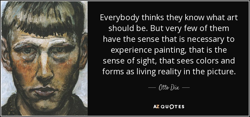 Everybody thinks they know what art should be. But very few of them have the sense that is necessary to experience painting, that is the sense of sight, that sees colors and forms as living reality in the picture. - Otto Dix