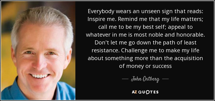 Everybody wears an unseen sign that reads: Inspire me. Remind me that my life matters; call me to be my best self; appeal to whatever in me is most noble and honorable. Don't let me go down the path of least resistance. Challenge me to make my life about something more than the acquisition of money or success - John Ortberg