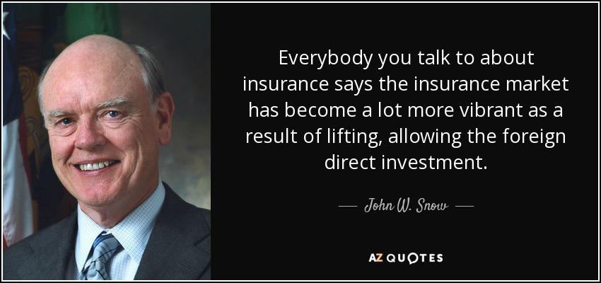 Everybody you talk to about insurance says the insurance market has become a lot more vibrant as a result of lifting, allowing the foreign direct investment. - John W. Snow