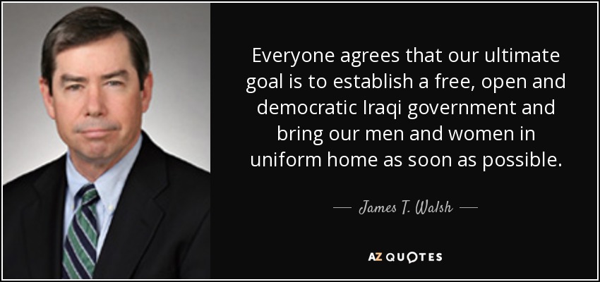 Everyone agrees that our ultimate goal is to establish a free, open and democratic Iraqi government and bring our men and women in uniform home as soon as possible. - James T. Walsh