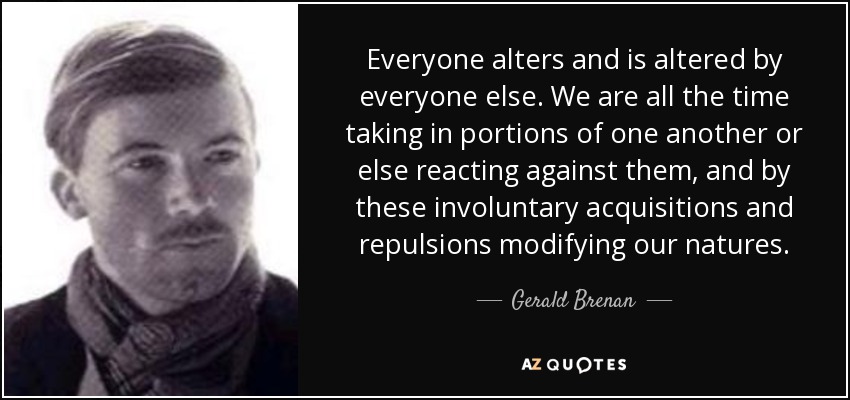 Todos alteramos y somos alterados por todos los demás. Todo el tiempo estamos absorbiendo partes de los demás o reaccionando contra ellas, y mediante estas adquisiciones y repulsiones involuntarias modificamos nuestra naturaleza. - Gerald Brenan