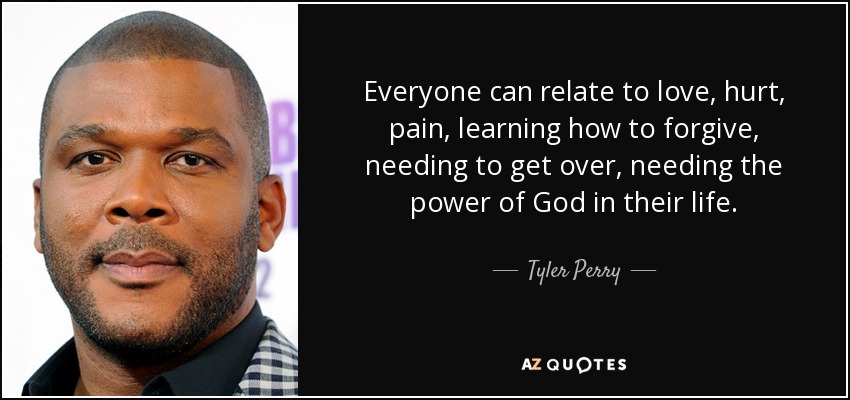 Everyone can relate to love, hurt, pain, learning how to forgive, needing to get over, needing the power of God in their life. - Tyler Perry