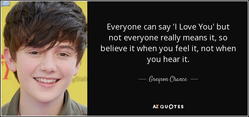 Everyone can say 'I Love You' but not everyone really means it, so believe it when you feel it, not when you hear it. - Greyson Chance