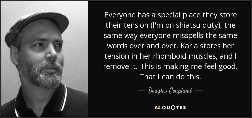 Everyone has a special place they store their tension (I'm on shiatsu duty), the same way everyone misspells the same words over and over. Karla stores her tension in her rhomboid muscles, and I remove it. This is making me feel good. That I can do this. - Douglas Coupland