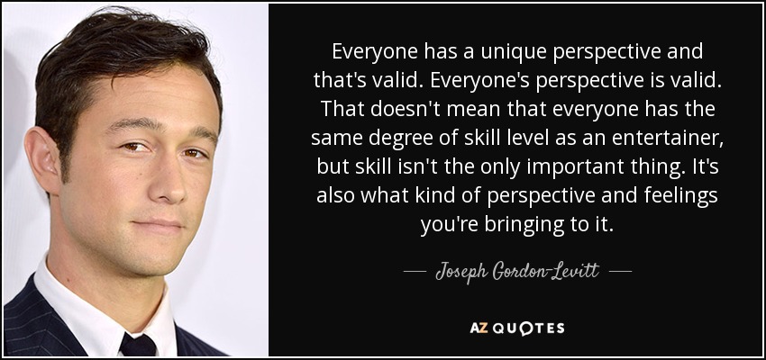 Everyone has a unique perspective and that's valid. Everyone's perspective is valid. That doesn't mean that everyone has the same degree of skill level as an entertainer, but skill isn't the only important thing. It's also what kind of perspective and feelings you're bringing to it. - Joseph Gordon-Levitt