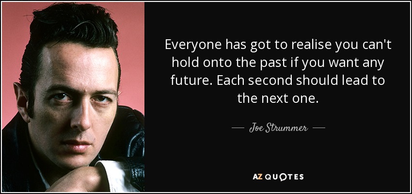 Everyone has got to realise you can't hold onto the past if you want any future. Each second should lead to the next one. - Joe Strummer