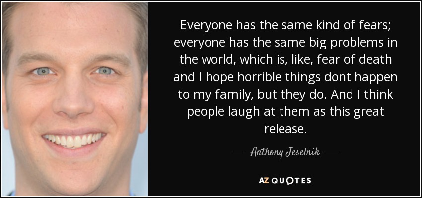 Everyone has the same kind of fears; everyone has the same big problems in the world, which is, like, fear of death and I hope horrible things dont happen to my family, but they do. And I think people laugh at them as this great release. - Anthony Jeselnik