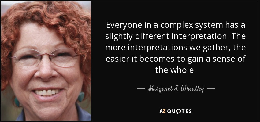 Everyone in a complex system has a slightly different interpretation. The more interpretations we gather, the easier it becomes to gain a sense of the whole. - Margaret J. Wheatley