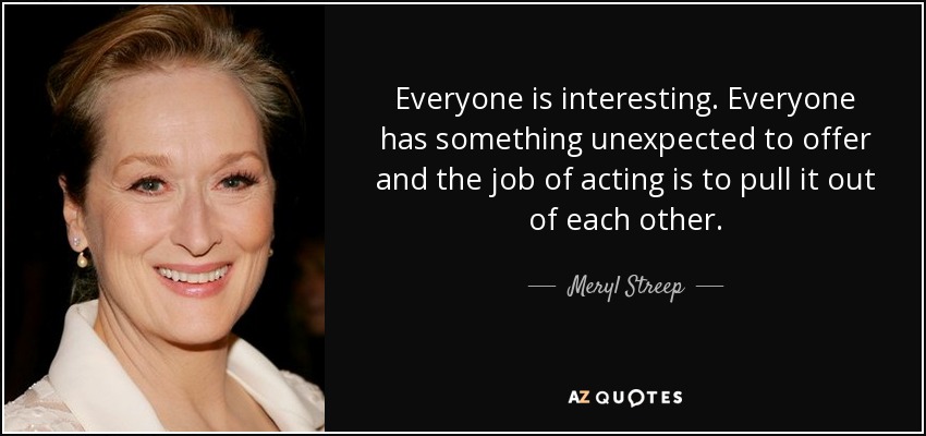 Everyone is interesting. Everyone has something unexpected to offer and the job of acting is to pull it out of each other. - Meryl Streep