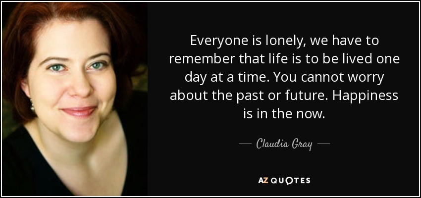 Everyone is lonely, we have to remember that life is to be lived one day at a time. You cannot worry about the past or future. Happiness is in the now. - Claudia Gray