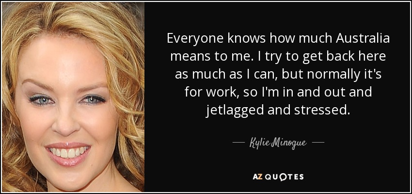 Todo el mundo sabe lo mucho que Australia significa para mí. Intento volver siempre que puedo, pero normalmente es por trabajo, así que voy y vengo con jetlag y estresada. - Kylie Minogue