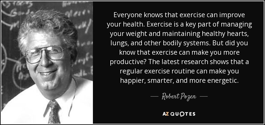 Everyone knows that exercise can improve your health. Exercise is a key part of managing your weight and maintaining healthy hearts, lungs, and other bodily systems. But did you know that exercise can make you more productive? The latest research shows that a regular exercise routine can make you happier, smarter, and more energetic. - Robert Pozen