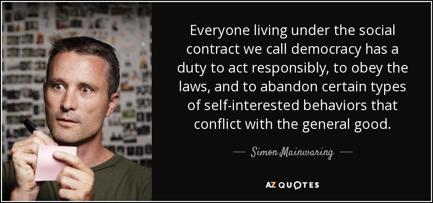 Todos los que viven bajo el contrato social que llamamos democracia tienen el deber de actuar con responsabilidad, obedecer las leyes y abandonar ciertos tipos de comportamientos interesados que entran en conflicto con el bien general. - Simon Mainwaring