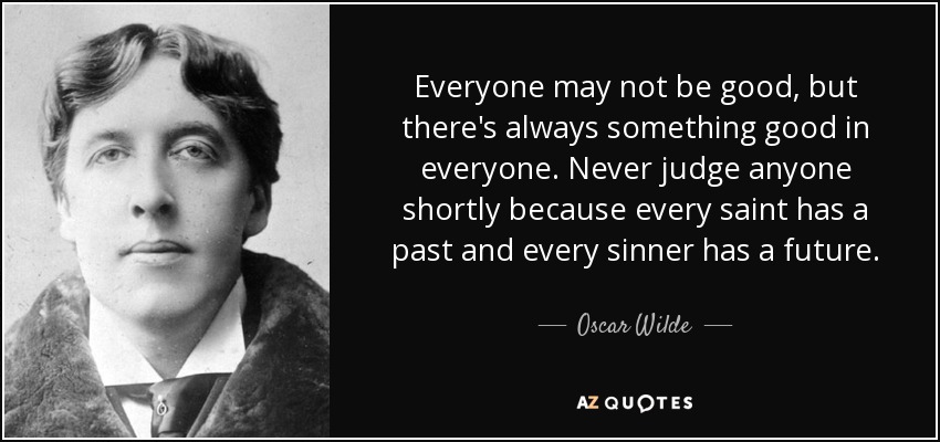 Puede que no todo el mundo sea bueno, pero siempre hay algo bueno en todos. Nunca juzgues a nadie a corto plazo porque todo santo tiene un pasado y todo pecador tiene un futuro. - Oscar Wilde