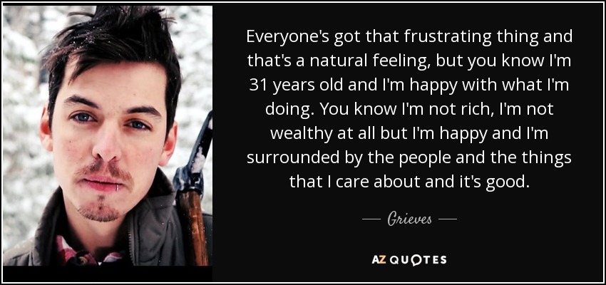 Everyone's got that frustrating thing and that's a natural feeling, but you know I'm 31 years old and I'm happy with what I'm doing. You know I'm not rich, I'm not wealthy at all but I'm happy and I'm surrounded by the people and the things that I care about and it's good. - Grieves