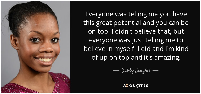 Todo el mundo me decía que tienes un gran potencial y que puedes llegar a lo más alto. Yo no me lo creía, pero todo el mundo me decía que creyera en mí misma. Lo hice y ahora estoy en la cima, y es increíble. - Gabby Douglas