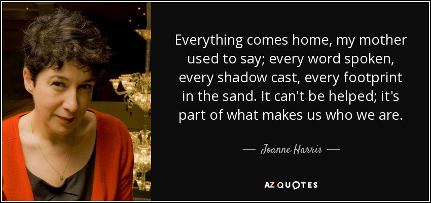 Everything comes home, my mother used to say; every word spoken, every shadow cast, every footprint in the sand. It can't be helped; it's part of what makes us who we are. - Joanne Harris