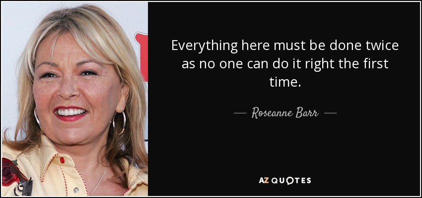 Everything here must be done twice as no one can do it right the first time. - Roseanne Barr