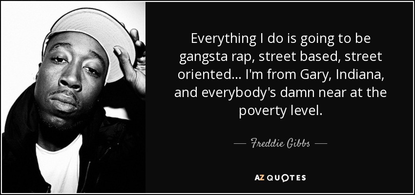 Everything I do is going to be gangsta rap, street based, street oriented... I'm from Gary, Indiana, and everybody's damn near at the poverty level. - Freddie Gibbs