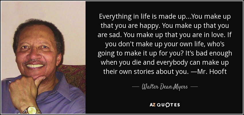 Everything in life is made up...You make up that you are happy. You make up that you are sad. You make up that you are in love. If you don't make up your own life, who's going to make it up for you? It's bad enough when you die and everybody can make up their own stories about you. —Mr. Hooft - Walter Dean Myers