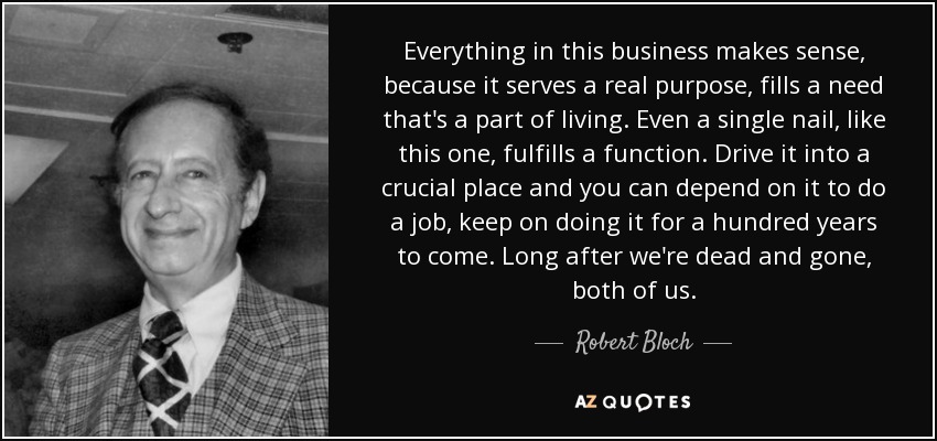 Everything in this business makes sense, because it serves a real purpose, fills a need that's a part of living. Even a single nail, like this one, fulfills a function. Drive it into a crucial place and you can depend on it to do a job, keep on doing it for a hundred years to come. Long after we're dead and gone, both of us. - Robert Bloch