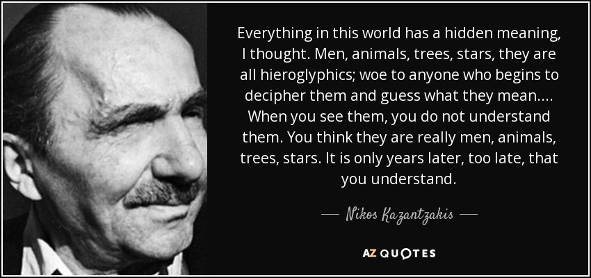 Everything in this world has a hidden meaning, I thought. Men, animals, trees, stars, they are all hieroglyphics; woe to anyone who begins to decipher them and guess what they mean.... When you see them, you do not understand them. You think they are really men, animals, trees, stars. It is only years later, too late, that you understand. - Nikos Kazantzakis