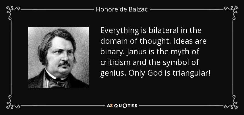 Todo es bilateral en el dominio del pensamiento. Las ideas son binarias. Jano es el mito de la crítica y el símbolo del genio. Sólo Dios es triangular. - Honore de Balzac