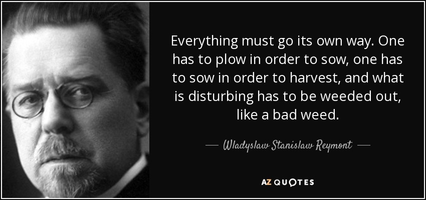 Everything must go its own way. One has to plow in order to sow, one has to sow in order to harvest, and what is disturbing has to be weeded out, like a bad weed. - Wladyslaw Stanislaw Reymont