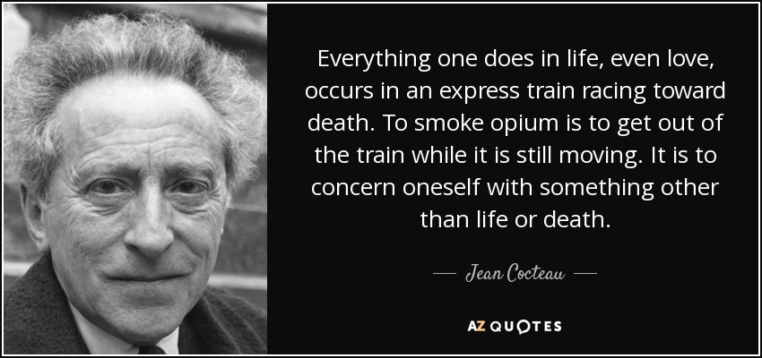 Todo lo que uno hace en la vida, incluso el amor, ocurre en un tren expreso que corre hacia la muerte. Fumar opio es salir del tren cuando aún está en marcha. Es preocuparse por algo que no sea la vida o la muerte. - Jean Cocteau