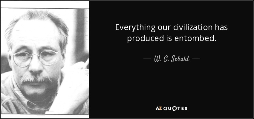 Everything our civilization has produced is entombed. - W. G. Sebald