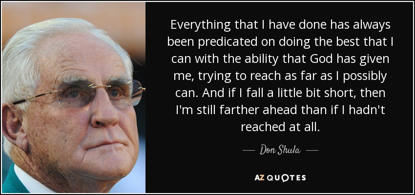 Everything that I have done has always been predicated on doing the best that I can with the ability that God has given me, trying to reach as far as I possibly can. And if I fall a little bit short, then I'm still farther ahead than if I hadn't reached at all. - Don Shula