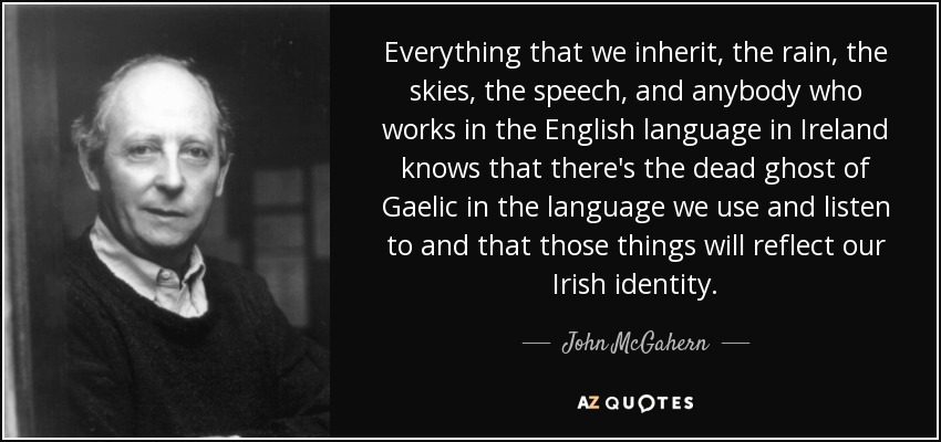 Everything that we inherit, the rain, the skies, the speech, and anybody who works in the English language in Ireland knows that there's the dead ghost of Gaelic in the language we use and listen to and that those things will reflect our Irish identity. - John McGahern