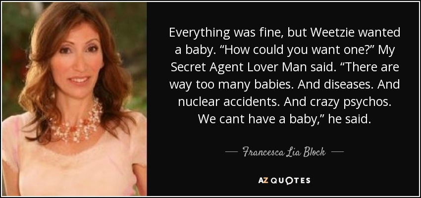 Everything was fine, but Weetzie wanted a baby. “How could you want one?” My Secret Agent Lover Man said. “There are way too many babies. And diseases. And nuclear accidents. And crazy psychos. We cant have a baby,” he said. - Francesca Lia Block