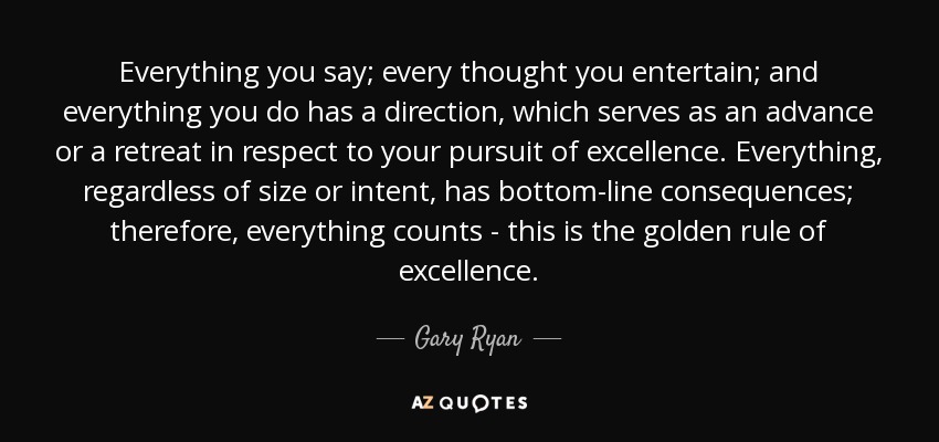 Everything you say; every thought you entertain; and everything you do has a direction, which serves as an advance or a retreat in respect to your pursuit of excellence. Everything, regardless of size or intent, has bottom-line consequences; therefore, everything counts - this is the golden rule of excellence. - Gary Ryan