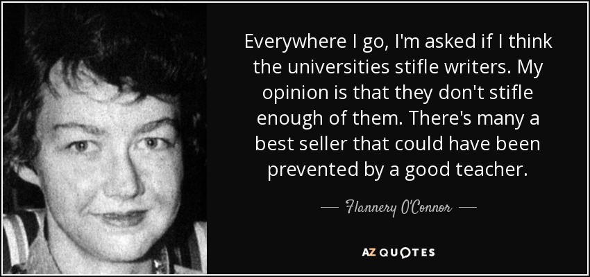 Everywhere I go, I'm asked if I think the universities stifle writers. My opinion is that they don't stifle enough of them. There's many a best seller that could have been prevented by a good teacher. - Flannery O'Connor