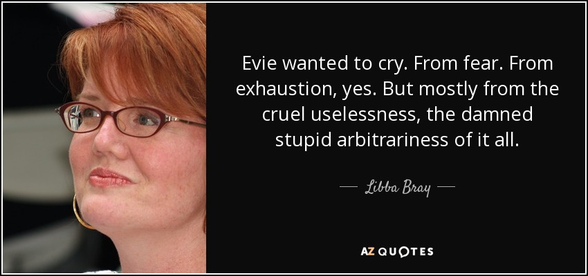 Evie wanted to cry. From fear. From exhaustion, yes. But mostly from the cruel uselessness, the damned stupid arbitrariness of it all. - Libba Bray