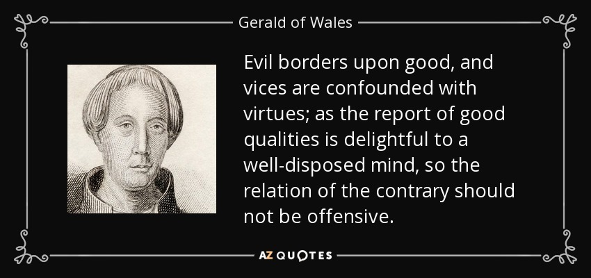 Evil borders upon good, and vices are confounded with virtues; as the report of good qualities is delightful to a well-disposed mind, so the relation of the contrary should not be offensive. - Gerald of Wales